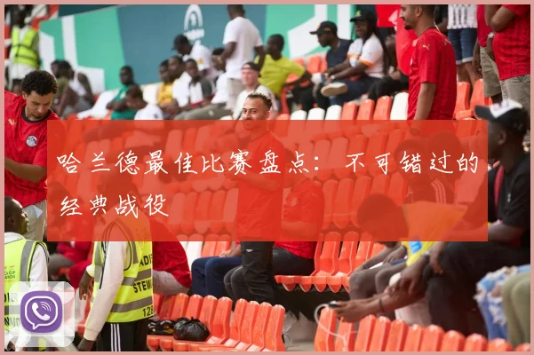 哈兰德最佳比赛盘点：不可错过的经典战役