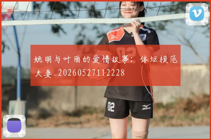 姚明与叶丽的爱情故事：体坛模范夫妻_20260527112228
