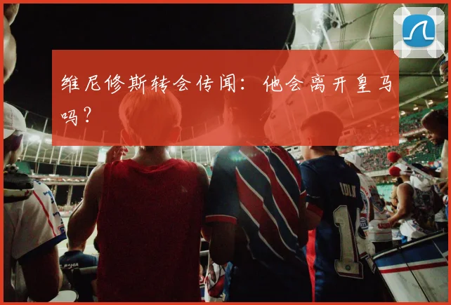 维尼修斯转会传闻：他会离开皇马吗？