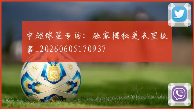 中超球星专访：独家揭秘更衣室故事_20260605170937