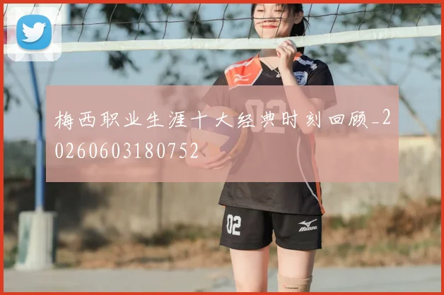梅西职业生涯十大经典时刻回顾_20260603180752