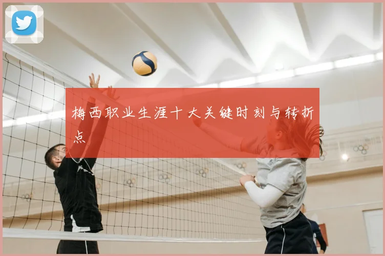 梅西职业生涯十大关键时刻与转折点
