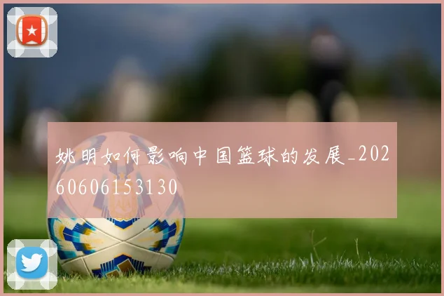 姚明如何影响中国篮球的发展_20260606153130
