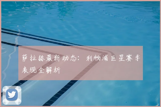 萨拉赫最新动态：利物浦巨星赛季表现全解析