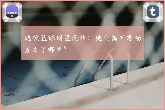 退役篮球明星现状：他们离开赛场后去了哪里？