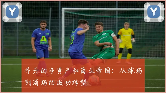 乔丹的净资产和商业帝国：从球场到商场的成功转型