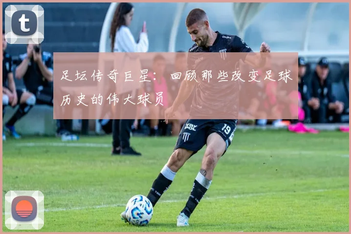 足坛传奇巨星:回顾那些改变足球历史的伟大球员