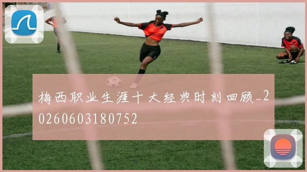 梅西职业生涯十大经典时刻回顾_20260603180752