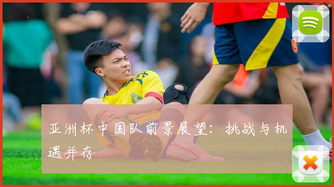 亚洲杯中国队前景展望:挑战与机遇并存