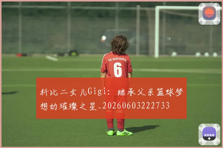 科比二女儿Gigi：继承父亲篮球梦想的璀璨之星_20260603222733